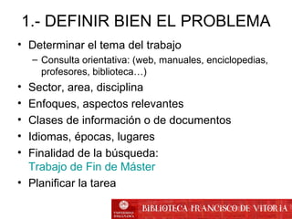 1.- DEFINIR BIEN EL PROBLEMA
• Determinar el tema del trabajo
– Consulta orientativa: (web, manuales, enciclopedias,
profesores, biblioteca…)
• Sector, area, disciplina
• Enfoques, aspectos relevantes
• Clases de información o de documentos
• Idiomas, épocas, lugares
• Finalidad de la búsqueda:
Trabajo de Fin de Máster
• Planificar la tarea
 