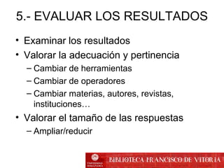 5.- EVALUAR LOS RESULTADOS
• Examinar los resultados
• Valorar la adecuación y pertinencia
– Cambiar de herramientas
– Cambiar de operadores
– Cambiar materias, autores, revistas,
instituciones…
• Valorar el tamaño de las respuestas
– Ampliar/reducir
 