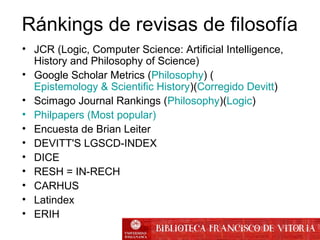Ránkings de revisas de filosofía
• JCR (Logic, Computer Science: Artificial Intelligence,
History and Philosophy of Science)
• Google Scholar Metrics (Philosophy) (
Epistemology & Scientific History)(Corregido Devitt)
• Scimago Journal Rankings (Philosophy)(Logic)
• Philpapers (Most popular)
• Encuesta de Brian Leiter
• DEVITT'S LGSCD-INDEX
• DICE
• RESH = IN-RECH
• CARHUS
• Latindex
• ERIH
 