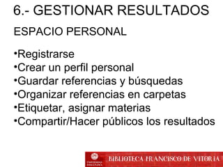 ESPACIO PERSONAL
•Registrarse
•Crear un perfil personal
•Guardar referencias y búsquedas
•Organizar referencias en carpetas
•Etiquetar, asignar materias
•Compartir/Hacer públicos los resultados
6.- GESTIONAR RESULTADOS
 