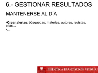 MANTENERSE AL DÍA
•Crear alertas: búsquedas, materias, autores, revistas,
citas…
•…
6.- GESTIONAR RESULTADOS
 