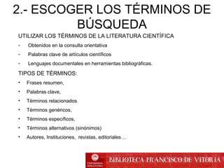 2.- ESCOGER LOS TÉRMINOS DE
BÚSQUEDA
UTILIZAR LOS TÉRMINOS DE LA LITERATURA CIENTÍFICA
- Obtenidos en la consulta orientativa
- Palabras clave de artículos científicos
- Lenguajes documentales en herramientas bibliográficas.
TIPOS DE TÉRMINOS:
• Frases resumen,
• Palabras clave,
• Términos relacionados
• Términos genéricos,
• Términos específicos,
• Términos alternativos (sinónimos)
• Autores, Instituciones, revistas, editoriales…
 