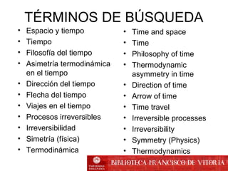 TÉRMINOS DE BÚSQUEDA
• Time and space
• Time
• Philosophy of time
• Thermodynamic
asymmetry in time
• Direction of time
• Arrow of time
• Time travel
• Irreversible processes
• Irreversibility
• Symmetry (Physics)
• Thermodynamics
• Espacio y tiempo
• Tiempo
• Filosofía del tiempo
• Asimetría termodinámica
en el tiempo
• Dirección del tiempo
• Flecha del tiempo
• Viajes en el tiempo
• Procesos irreversibles
• Irreversibilidad
• Simetría (física)
• Termodinámica
 