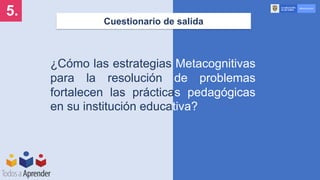 Cuestionario de salida
5.
¿Cómo las estrategias Metacognitivas
para la resolución de problemas
fortalecen las prácticas pedagógicas
en su institución educativa?
 