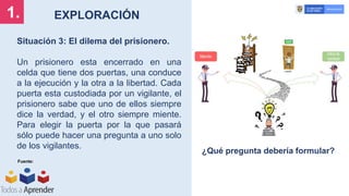 EXPLORACIÓN
1.
Situación 3: El dilema del prisionero.
Un prisionero esta encerrado en una
celda que tiene dos puertas, una conduce
a la ejecución y la otra a la libertad. Cada
puerta esta custodiada por un vigilante, el
prisionero sabe que uno de ellos siempre
dice la verdad, y el otro siempre miente.
Para elegir la puerta por la que pasará
sólo puede hacer una pregunta a uno solo
de los vigilantes.
Fuente:
¿Qué pregunta debería formular?
 