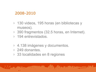 2008-2010  130 videos, 195 horas (en bibliotecas y museos). 390 fragmentos (32.5 horas, en Internet). 194 entrevistados. 4.138 imágenes y documentos. 249 donantes. 33 localidades en 8 regiones 