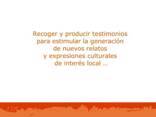 Recoger y producir testimonios  para estimular la generación  de nuevos relatos  y expresiones culturales  de interés local … 