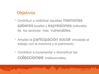 Objetivos Contribuir a visibilizar aquellas  memorias ,  saberes  locales y  expresiones  culturales de  los sectores  más  vulnerables. Ampliar la  participación social  vinculada al trabajo con la memoria y el patrimonio. Contribuir a incrementar y diversificar las   colecciones  institucionales . 