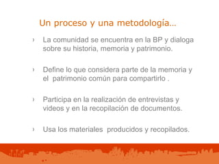 Un proceso y una metodología… La comunidad se encuentra en la BP y dialoga sobre su historia, memoria y patrimonio.  Define lo que considera parte de la memoria y el  patrimonio común para compartirlo . Participa en la realización de entrevistas y videos y en la recopilación de documentos. Usa los materiales  producidos y recopilados.   