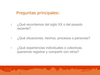 ¿Qué recordamos del siglo XX o del pasado reciente? ¿Qué situaciones, hechos, procesos o personas? ¿Qué experiencias individuales o colectivas, queremos registrar y compartir con otros? Preguntas principales: 