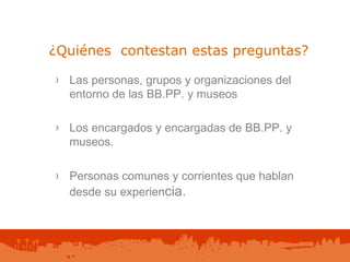 ¿Quiénes  contestan estas preguntas? Las personas, grupos y organizaciones del  entorno de las BB.PP. y museos Los encargados y encargadas de BB.PP. y museos. Personas comunes y corrientes que hablan desde su experien cia. 