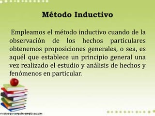Método Inductivo
Empleamos el método inductivo cuando de la
observación de los hechos particulares
obtenemos proposiciones generales, o sea, es
aquél que establece un principio general una
vez realizado el estudio y análisis de hechos y
fenómenos en particular.
 