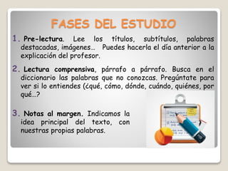 FASES DEL ESTUDIO
1. Pre-lectura. Lee los títulos, subtítulos, palabras
destacadas, imágenes… Puedes hacerla el día anterior a la
explicación del profesor.
2. Lectura comprensiva, párrafo a párrafo. Busca en el
diccionario las palabras que no conozcas. Pregúntate para
ver si lo entiendes (¿qué, cómo, dónde, cuándo, quiénes, por
qué…?
3. Notas al margen. Indicamos la
idea principal del texto, con
nuestras propias palabras.