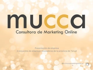 Presentación de empresa
II encuentro de empresas innovadoras de la provincia de Teruel
http://muccamarketingonline.co
m
 