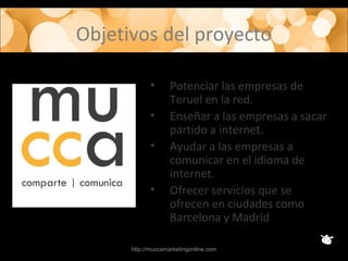 Objetivos del proyecto
• Potenciar las empresas de
Teruel en la red.
• Enseñar a las empresas a sacar
partido a internet.
• Ayudar a las empresas a
comunicar en el idioma de
internet.
• Ofrecer servicios que se
ofrecen en ciudades como
Barcelona y Madrid
http://muccamarketingonline.com
 