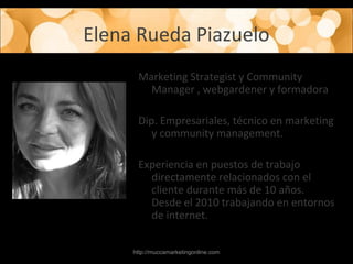 Elena Rueda Piazuelo
Marketing Strategist y Community
Manager , webgardener y formadora
Dip. Empresariales, técnico en marketing
y community management.
Experiencia en puestos de trabajo
directamente relacionados con el
cliente durante más de 10 años.
Desde el 2010 trabajando en entornos
de internet.
http://muccamarketingonline.com
 