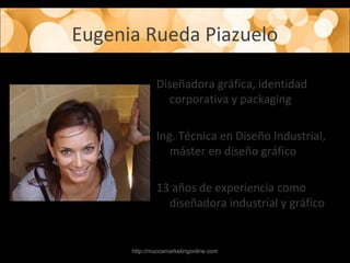 Eugenia Rueda Piazuelo
Diseñadora gráfica, identidad
corporativa y packaging
Ing. Técnica en Diseño Industrial,
máster en diseño gráfico
13 años de experiencia como
diseñadora industrial y gráfico
http://muccamarketingonline.com
 