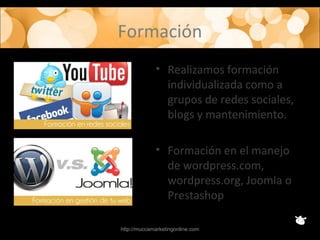 Formación
• Realizamos formación
individualizada como a
grupos de redes sociales,
blogs y mantenimiento.
• Formación en el manejo
de wordpress.com,
wordpress.org, Joomla o
Prestashop
http://muccamarketingonline.com
 