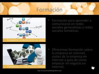 Formación
• Formación para aprender a
comunicarse en redes
sociales generalistas y redes
sociales temáticas.
• Ofrecemos formación sobre
la empresa en internet,
costes de la empresa en
internet o guía de cómo
empezar mi negocio en
internet.
http://muccamarketingonline.com
 