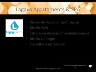 Lagaya Apartaments & SPA
http://muccamarketingonline.com
http://muccamarketingonline.co
m
• Diseño de “experiencias” Lagaya
• Diseño Web
• Estrategias de posicionamiento in-page
• Diseño catálogos
• Consultoría estratégica
 
