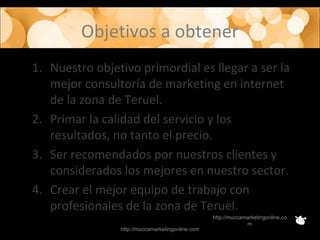 Objetivos a obtener
1. Nuestro objetivo primordial es llegar a ser la
mejor consultoría de marketing en internet
de la zona de Teruel.
2. Primar la calidad del servicio y los
resultados, no tanto el precio.
3. Ser recomendados por nuestros clientes y
considerados los mejores en nuestro sector.
4. Crear el mejor equipo de trabajo con
profesionales de la zona de Teruel.
http://muccamarketingonline.com
http://muccamarketingonline.co
m
 