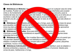 Clases de Bibliotecas 
 Bibliotecas en Módulos: Aquellas que podemos conseguir en cualquier casa de venta 
de muebles. Pueden ser de uno o varios módulos, especialmente diseñadas para acoplar 
entre sí. Es fundamental saber previamente el lugar dónde vamos a colocarla, pues la 
medida del área nos indicará el tamaño del módulo. Y aunque la biblioteca es el alma de un 
escritorio o sala de estudios, no quiere decir que es exclusiva de esta área, pues aún 
teniendo una allí, podemos incluir otras tantas por el resto de la casa sin que esto afecte el 
estilo. 
 Bibliotecas Bajas: Ideales para recibidores y livings, pues es útil como base de apoyo 
para aquellas cosas que traemos de la calle. En ambientes amplios, una biblioteca baja 
sirve muy bien para separar dos espacios; en ambientes reducidos se puede aprovechar 
como espacio adicional de guardado. 
 Bibliotecas Empotradas: Sirve para llenar un espacio vacío o un hueco entre 
columnas y suelen ser muy rendidoras en espacios desperdiciados o en algunas áreas 
reducidas de la casa. 
 Bibliotecas de Estantes: Son muebles fijos empotrados o atornillados a la pared que 
nos permiten diseñar sin problema una biblioteca a nuestra medida; excelentes para 
adaptar a cualquier espacio. Pueden ocupar todo el largo o alto de una pared, pequeñas 
superficies, muros o rincones de la casa, etc. 
 Bibliotecas Individuales: Las más prácticas y fáciles de distribuir, pues se adaptan a 
diversos ambientes y espacios, sin relegar el aspecto estético ni funcional. Ideales para 
zonas de paso, habitaciones o livings. 
 