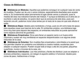 Clases de Bibliotecas 
 Bibliotecas en Módulos: Aquellas que podemos conseguir en cualquier casa de venta 
de muebles. Pueden ser de uno o varios módulos, especialmente diseñadas para acoplar 
entre sí. Es fundamental saber previamente el lugar dónde vamos a colocarla, pues la 
medida del área nos indicará el tamaño del módulo. Y aunque la biblioteca es el alma de un 
escritorio o sala de estudios, no quiere decir que es exclusiva de esta área, pues aún 
teniendo una allí, podemos incluir otras tantas por el resto de la casa sin que esto afecte el 
estilo. 
 Bibliotecas Bajas: Ideales para recibidores y livings, pues es útil como base de apoyo 
para aquellas cosas que traemos de la calle. En ambientes amplios, una biblioteca baja 
sirve muy bien para separar dos espacios; en ambientes reducidos se puede aprovechar 
como espacio adicional de guardado. 
 Bibliotecas Empotradas: Sirve para llenar un espacio vacío o un hueco entre 
columnas y suelen ser muy rendidoras en espacios desperdiciados o en algunas áreas 
reducidas de la casa. 
 Bibliotecas de Estantes: Son muebles fijos empotrados o atornillados a la pared que 
nos permiten diseñar sin problema una biblioteca a nuestra medida; excelentes para 
adaptar a cualquier espacio. Pueden ocupar todo el largo o alto de una pared, pequeñas 
superficies, muros o rincones de la casa, etc. 
 Bibliotecas Individuales: Las más prácticas y fáciles de distribuir, pues se adaptan a 
diversos ambientes y espacios, sin relegar el aspecto estético ni funcional. Ideales para 
zonas de paso, habitaciones o livings. 
 