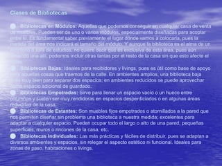 Clases de Bibliotecas 
 Bibliotecas en Módulos: Aquellas que podemos conseguir en cualquier casa de venta 
de muebles. Pueden ser de uno o varios módulos, especialmente diseñadas para acoplar 
entre sí. Es fundamental saber previamente el lugar dónde vamos a colocarla, pues la 
medida del área nos indicará el tamaño del módulo. Y aunque la biblioteca es el alma de un 
escritorio o sala de estudios, no quiere decir que es exclusiva de esta área, pues aún 
teniendo una allí, podemos incluir otras tantas por el resto de la casa sin que esto afecte el 
estilo. 
 Bibliotecas Bajas: Ideales para recibidores y livings, pues es útil como base de apoyo 
para aquellas cosas que traemos de la calle. En ambientes amplios, una biblioteca baja 
sirve muy bien para separar dos espacios; en ambientes reducidos se puede aprovechar 
como espacio adicional de guardado. 
 Bibliotecas Empotradas: Sirve para llenar un espacio vacío o un hueco entre 
columnas y suelen ser muy rendidoras en espacios desperdiciados o en algunas áreas 
reducidas de la casa. 
 Bibliotecas de Estantes: Son muebles fijos empotrados o atornillados a la pared que 
nos permiten diseñar sin problema una biblioteca a nuestra medida; excelentes para 
adaptar a cualquier espacio. Pueden ocupar todo el largo o alto de una pared, pequeñas 
superficies, muros o rincones de la casa, etc. 
 Bibliotecas Individuales: Las más prácticas y fáciles de distribuir, pues se adaptan a 
diversos ambientes y espacios, sin relegar el aspecto estético ni funcional. Ideales para 
zonas de paso, habitaciones o livings. 
 