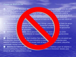 Clases de Bibliotecas 
 Bibliotecas en Módulos: Aquellas que podemos conseguir en cualquier casa de venta 
de muebles. Pueden ser de uno o varios módulos, especialmente diseñadas para acoplar 
entre sí. Es fundamental saber previamente el lugar dónde vamos a colocarla, pues la 
medida del área nos indicará el tamaño del módulo. Y aunque la biblioteca es el alma de un 
escritorio o sala de estudios, no quiere decir que es exclusiva de esta área, pues aún 
teniendo una allí, podemos incluir otras tantas por el resto de la casa sin que esto afecte el 
estilo. 
 Bibliotecas Bajas: Ideales para recibidores y livings, pues es útil como base de apoyo 
para aquellas cosas que traemos de la calle. En ambientes amplios, una biblioteca baja 
sirve muy bien para separar dos espacios; en ambientes reducidos se puede aprovechar 
como espacio adicional de guardado. 
 Bibliotecas Empotradas: Sirve para llenar un espacio vacío o un hueco entre 
columnas y suelen ser muy rendidoras en espacios desperdiciados o en algunas áreas 
reducidas de la casa. 
 Bibliotecas de Estantes: Son muebles fijos empotrados o atornillados a la pared que 
nos permiten diseñar sin problema una biblioteca a nuestra medida; excelentes para 
adaptar a cualquier espacio. Pueden ocupar todo el largo o alto de una pared, pequeñas 
superficies, muros o rincones de la casa, etc. 
 Bibliotecas Individuales: Las más prácticas y fáciles de distribuir, pues se adaptan a 
diversos ambientes y espacios, sin relegar el aspecto estético ni funcional. Ideales para 
zonas de paso, habitaciones o livings. 
 