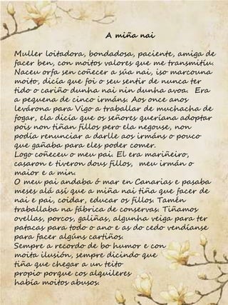 A miña nai
Muller loitadora, bondadosa, paciente, amiga de
facer ben, con moitos valores que me transmitíu.
Naceu orfa sen...