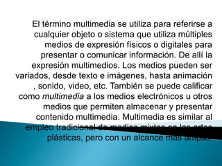 El término multimedia se utiliza para referirse a
cualquier objeto o sistema que utiliza múltiples
medios de expresión físicos o digitales para
presentar o comunicar información. De allí la
expresión multimedios. Los medios pueden ser
variados, desde texto e imágenes, hasta animación
, sonido, video, etc. También se puede calificar
como multimedia a los medios electrónicos u otros
medios que permiten almacenar y presentar
contenido multimedia. Multimedia es similar al
empleo tradicional de medios mixtos en las artes
plásticas, pero con un alcance más amplio.
 