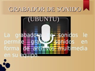 GRABADOR DE SONIDO
(UBUNTU)
La grabadora de sonidos le
permite grabar sonidos en
forma de archivos multimedia
en su equipo.

 