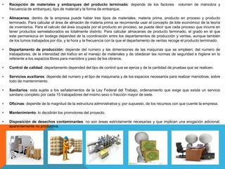 • Recepción de materiales y embarques del producto terminado: depende de los factores volumen de maniobra y
frecuencia de embarque), tipo de material y la forma de embarque.
• Almacenes: dentro de la empresa puede haber tres tipos de materiales, materia prima, producto en proceso y producto
terminado. Para calcular el área de almacén de materia prima se recomienda usar el concepto de lote económico de la teoría
de inventarios. Para el calculo del área ocupada por el producto en proceso, se puede decir que cada proceso que incurre en
tener productos semielaborados es totalmente distinto. Para calcular almacenes de producto terminado, el grado en el que
este permanezca en bodega depended de la coordinación entre los departamentos de producción y ventas, aunque también
de los tumos trabajados por día, y la hora y la frecuencia con la que el departamento de ventas recoge el producto terminado.
• Departamento de producción: depende del numero y las dimensiones de las maquinas que se empleen; del numero de
trabajadores; de la intensidad del trafico en el manejo de materiales y de obedecer las normas de seguridad e higiene en lo
referente a los espacios libres para maniobra y paso de los obreros.
• Control de calidad: departamento depended del tipo de control que se ejerza y de la cantidad de pruebas que se realicen.
• Servicios auxiliares: depende del numero y el tipo de maquinaria y de los espacios necesarios para realizar maniobras, sobre
todo de mantenimiento.
• Sanitarios: esta sujeta a los señalamientos de la Ley Federal del Trabajo, ordenamiento que exige que exista un servicio
sanitario completo por cada 15 trabajadores del mismo sexo o fracción mayor de siete.
• Oficinas: depende de la magnitud de la estructura administrativa y, por supuesto, de los recursos con que cuente la empresa.
• Mantenimiento: lo decidirán los promotores del proyecto.
• Disposición de desechos contaminantes: no son áreas estrictamente necesarias y que implican una erogación adicional,
aparentemente no productiva.
 