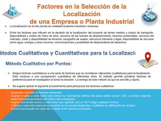 Factores en la Selección de la
Localización
de una Empresa o Planta Industrial
 La localización es el sitio donde se instalada la planta industrial o empresa.
 Entre los factores que influyen en la decisión de la localización del proyecto se tienen medios y costos de transporte,
disponibilidad y costos de mano de obra, cercanía de las fuentes de abastecimiento, factores ambientales, cercanía del
mercado, costo y disponibilidad de terrenos, topografía de suelos, estructura tributaria y legal, disponibilidad de recursos
como agua, energía y otros insumos, comunicaciones y posibilidad de desprenderse de desechos.
 Asigna factores cuantitativos a una serie de factores que se consideran relevantes (cualitativos) para la localización.
Esto conduce a una comparación cuantitativa de diferentes sitios. El método permite ponderar factores de
preferencia para el investigador al tomar la decisión. La ventaja de este método es que es sencillo y rápido.
 Se sugiere aplicar el siguiente procedimiento para jerarquizar los factores cualitativos:
• Desarrollar una lista de factores relevantes.
• Asignar un peso a cada factor para indicar su importancia relativa (los pesos deben sumar 1.00), y el peso asignado
dependerá exclusivamente del criterio del investigador.
• Asignar una escala común a cada factor (por ejemplo, de 0 a 10) Y elegir cualquier mínimo.
• Calificar a cada sitio potencial de acuerdo con la escala designada y multiplicar la calificación por el peso.
• Sumar la puntuaci6n de cada sitio y elegir el de máxima puntuación.
 