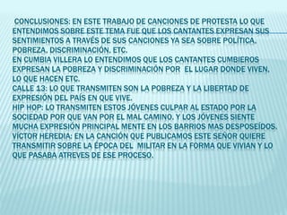 CONCLUSIONES: EN ESTE TRABAJO DE CANCIONES DE PROTESTA LO QUE
ENTENDIMOS SOBRE ESTE TEMA FUE QUE LOS CANTANTES EXPRESAN SUS
SENTIMIENTOS A TRAVÉS DE SUS CANCIONES YA SEA SOBRE POLÍTICA,
POBREZA, DISCRIMINACIÓN, ETC.
EN CUMBIA VILLERA LO ENTENDIMOS QUE LOS CANTANTES CUMBIEROS
EXPRESAN LA POBREZA Y DISCRIMINACIÓN POR EL LUGAR DONDE VIVEN,
LO QUE HACEN ETC.
CALLE 13: LO QUE TRANSMITEN SON LA POBREZA Y LA LIBERTAD DE
EXPRESIÓN DEL PAÍS EN QUE VIVE.
HIP HOP: LO TRANSMITEN ESTOS JÓVENES CULPAR AL ESTADO POR LA
SOCIEDAD POR QUE VAN POR EL MAL CAMINO. Y LOS JÓVENES SIENTE
MUCHA EXPRESIÓN PRINCIPAL MENTE EN LOS BARRIOS MAS DESPOSEÍDOS.
VÍCTOR HEREDIA: EN LA CANCIÓN QUE PUBLICAMOS ESTE SEÑOR QUIERE
TRANSMITIR SOBRE LA ÉPOCA DEL MILITAR EN LA FORMA QUE VIVIAN Y LO
QUE PASABA ATREVES DE ESE PROCESO.
 