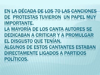 EN LA DÉCADA DE LOS 70 LAS CANCIONES
DE PROTESTAS TUVIERON UN PAPEL MUY
IMPORTANTE.
LA MAYORÍA DE LOS CANTA AUTORES SE
DEDICABAN A CRITICAR Y A PROMULGAR
EL DISGUSTO QUE TENÍAN,
ALGUNOS DE ESTOS CANTANTES ESTABAN
DIRECTAMENTE LIGADOS A PARTIDOS
POLÍTICOS.
 