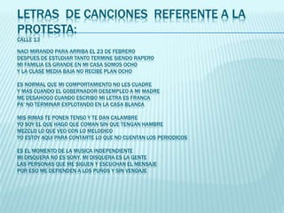 LETRAS DE CANCIONES REFERENTE A LA
PROTESTA:
CALLE 13
NACI MIRANDO PARA ARRIBA EL 23 DE FEBRERO
DESPUES DE ESTUDIAR TANTO TERMINE SIENDO RAPERO
MI FAMILIA ES GRANDE EN MI CASA SOMOS OCHO
Y LA CLASE MEDIA BAJA NO RECIBE PLAN OCHO
ES NORMAL QUE MI COMPORTAMIENTO NO LES CUADRE
Y MAS CUANDO EL GOBERNADOR DESEMPLEO A MI MADRE
ME DESAHOGO CUANDO ESCRIBO MI LETRA ES FRANCA
PA' NO TERMINAR EXPLOTANDO EN LA CASA BLANCA
MIS RIMAS TE PONEN TENSO Y TE DAN CALAMBRE
YO SOY EL QUE HAGO QUE COMAN SIN QUE TENGAN HAMBRE
MEZCLO LO QUE VEO CON LO MELODICO
YO ESTOY AQUI PARA CONTARTE LO QUE NO CUENTAN LOS PERIODICOS
ES EL MOMENTO DE LA MUSICA INDEPENDIENTE
MI DISQUERA NO ES SONY, MI DISQUERA ES LA GENTE
LAS PERSONAS QUE ME SIGUEN Y ESCUCHAN EL MENSAJE
POR ESO ME DEFIENDEN A LOS PUÑOS Y SIN VENDAJE
 