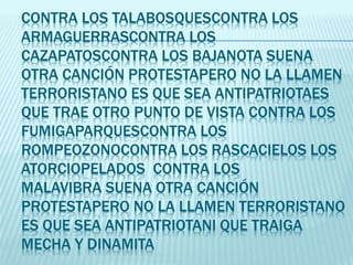 CONTRA LOS TALABOSQUESCONTRA LOS
ARMAGUERRASCONTRA LOS
CAZAPATOSCONTRA LOS BAJANOTA SUENA
OTRA CANCIÓN PROTESTAPERO NO LA LLAMEN
TERRORISTANO ES QUE SEA ANTIPATRIOTAES
QUE TRAE OTRO PUNTO DE VISTA CONTRA LOS
FUMIGAPARQUESCONTRA LOS
ROMPEOZONOCONTRA LOS RASCACIELOS LOS
ATORCIOPELADOS CONTRA LOS
MALAVIBRA SUENA OTRA CANCIÓN
PROTESTAPERO NO LA LLAMEN TERRORISTANO
ES QUE SEA ANTIPATRIOTANI QUE TRAIGA
MECHA Y DINAMITA
 