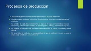 Procesos de producción
Los procesos de producción también se determinan por factores tales como:
 El diseño de los productos: que influye directamente la forma en como se fabrican los
productos
 La cantidad de productos: determinante en el grado de proporción de trabajo manual,
mecánico y automatizado, cantidad de materia prima a utilizar y materiales a adquirir.
 La variedad de los productos: busca satisfacer demandas en ciertas cantidades y ciertos
plazos.
 De la cantidad de productos se puede catalogar el tipo de producción, ya sea en unitaria
(individual), seriada (en serie) o masiva.
 