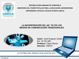 REPÚBLICA BOLIVARIANA DE VENEZUELA
MINISTERIO DEL PODER POPULAR PARA LA EDUCACIÓN UNIVERSITARIA
UNIVERSIDAD CATÓLICA CECILIO ACOSTA (UNICA)
LA INCORPORACIÓN DE LAS TIC EN LOS
MEDIOS DE COMUNICACIÓN TRADICIONALES
Autor: José Gregorio Ustariz
C.I. 18.163.289
Profesor: César Morón
Sección: CSRV5
LA VICTORIA. EDO. ARAGUA, 04 DE JULIO DEL 2015
 