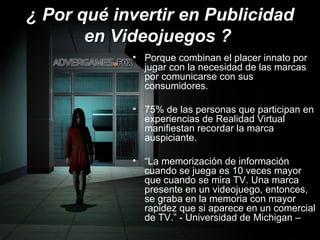 ¿ Por qué invertir en Publicidad en Videojuegos ?   Porque combinan el placer innato por jugar con la necesidad de las marcas por comunicarse con sus consumidores. 75% de las personas que participan en experiencias de Realidad Virtual  manifiestan recordar la marca auspiciante. “ La memorización de información cuando se juega es 10 veces mayor que cuando se mira TV. Una marca presente en un videojuego, entonces, se graba en la memoria con mayor rapidez que si aparece en un comercial de TV.” - Universidad de Michigan – 