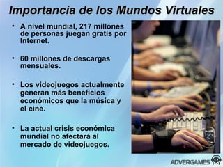 Importancia de los Mundos Virtuales A nivel mundial, 217 millones de personas juegan gratis por Internet. 60 millones de descargas mensuales. Los videojuegos actualmente generan más beneficios económicos que la música y el cine. La actual crisis económica mundial no afectará al mercado de videojuegos. 