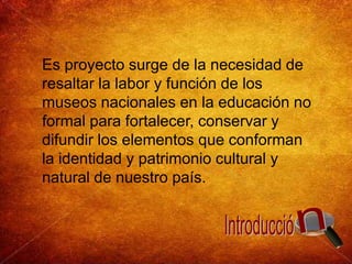 Es proyecto surge de la necesidad de resaltar la labor y función de los museos nacionales en la educación no formal para fortalecer, conservar y difundir los elementos que conforman la identidad y patrimonio cultural y natural de nuestro país. nIntroducció