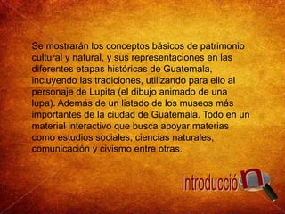 Se mostrarán los conceptos básicos de patrimonio cultural y natural, y sus representaciones en las diferentes etapas históricas de Guatemala, incluyendo las tradiciones, utilizando para ello al personaje de Lupita (el dibujo animado de una lupa). Además de un listado de los museos más importantes de la ciudad de Guatemala. Todo en un material interactivo que busca apoyar materias como estudios sociales, ciencias naturales, comunicación y civismo entre otras.nIntroducció