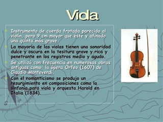 Viola Instrumento de cuerda frotada parecido al violín, pero 9 cm mayor que éste y afinado una quinta más grave. La mayoría de las violas tienen una sonoridad dulce y oscura en la tesitura grave y rica y penetrante en los registros medio y agudo. Se utilizó con frecuencia en numerosas obras antiguas como: la ópera Orfeo (1607) de Claudio Monteverdi.   Con el romanticismo se produjo un resurgimiento en composiciones como la sinfonía para viola y orquesta Harold en Italia (1834).  