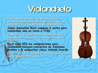 Violonchelo Instrumento grande, de tesitura grave, perteneciente a la familia del violín, que se sostiene entre las piernas del intérprete. Johan Sebastian Bach compuso 6 suites para violonchelo solo en torno a 1720. También en el siglo XVIII Antonio Vivaldi y Luigi Bocherini escribieron conciertos para chelo. En el siglo XIX las composiciones para violonchelo incluyen conciertos de Johannes Brahms y el compositor checo Antonín Dvorák. En el siglo XX el violonchelista más destacado fue el español Pau Casals.  