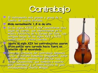 Contrabajo El instrumento más grande y grave de la familia de cuerda frotada. Mide normalmente 1,8 m de alto.  En los siglos XVIII y XIX coexistieron tres bajos de cuerda, que sobrevivieron en la música folclórica de la Europa del Este. Los antiguos bajos de los siglos XVI y XVII tenían cuatro y cinco cuerdas. Hasta el siglo XIX los contrabajistas usaron arcos con la vara curvada hacia fuera en relación con el encerdado. Entre los virtuosos del contrabajo debemos incluir al italiano Domenico Dragonetti, autor de conciertos, sonatas, al director ruso Serge Koussevitzki, que también a escrito para contrabajo y al contrabajista de jazz estadounidense Charlie Mingus. 