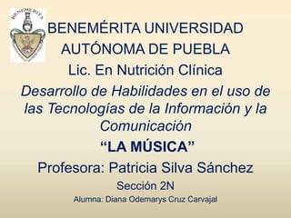 BENEMÉRITA UNIVERSIDAD
      AUTÓNOMA DE PUEBLA
       Lic. En Nutrición Clínica
Desarrollo de Habilidades en el uso de
las Tecnologías de la Información y la
            Comunicación
             “LA MÚSICA”
  Profesora: Patricia Silva Sánchez
                  Sección 2N
        Alumna: Diana Odemarys Cruz Carvajal
 