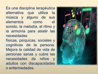 Es una disciplina terapéutica
alternativa que utiliza la
música y alguno de sus
elementos        como       el
sonido, la melodía, el ritmo y
la armonía para asistir las
necesidades
físicas, psíquicas, sociales y
cognitivas de la persona.
Mejora la calidad de vida de
personas sanas y cubre las
necesidades de niños y
adultos con discapacidades
o enfermedades.
 