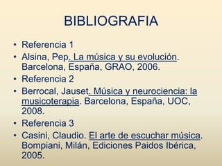 BIBLIOGRAFIA
• Referencia 1
• Alsina, Pep. La música y su evolución.
  Barcelona, España, GRAO, 2006.
• Referencia 2
• Berrocal, Jauset. Música y neurociencia: la
  musicoterapia. Barcelona, España, UOC,
  2008.
• Referencia 3
• Casini, Claudio. El arte de escuchar música.
  Bompiani, Milán, Ediciones Paidos Ibérica,
  2005.
 